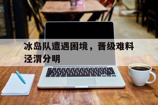 威廉希尔中文站-冰岛队遭遇困境，晋级难料泾渭分明