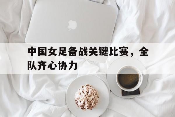 英国威廉希尔-中国女足备战关键比赛，全队齐心协力