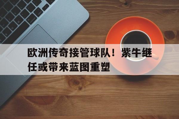 威廉希尔app-欧洲传奇接管球队!紫牛继任或带来蓝图重塑